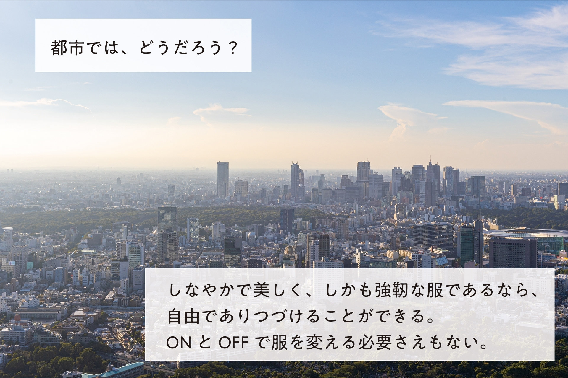 都市では、どうだろう？ しなやかで美しく、しかも強靭な服であるなら、自由でありつづけることができる。 ONとOFFで服を変える必要さえもない。